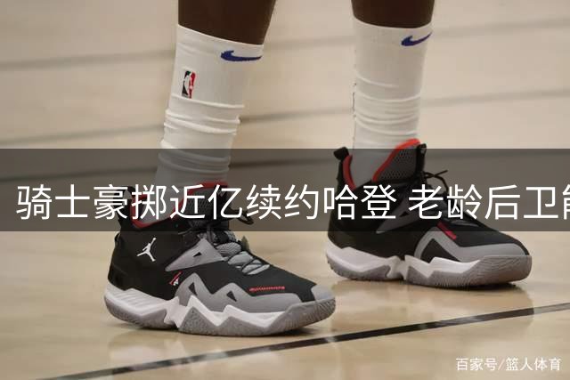 骑士豪掷近亿续约哈登 老龄后卫能否带队突围？